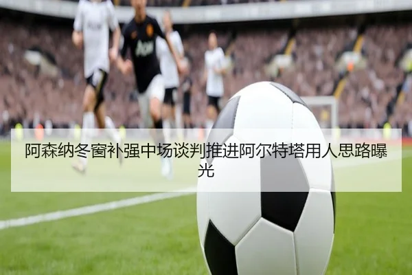 阿森纳冬窗补强中场谈判推进阿尔特塔用人思路曝光